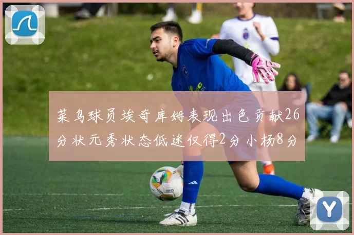 菜鸟球员埃奇库姆表现出色贡献26分状元秀状态低迷仅得2分小杨8分钟未能得分