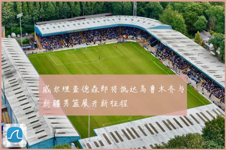 威尔理查德森即将抵达乌鲁木齐与新疆男篮展开新征程