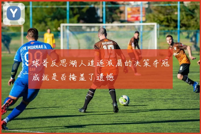 球哥反思湖人追逐浓眉的决策夺冠成就是否掩盖了遗憾