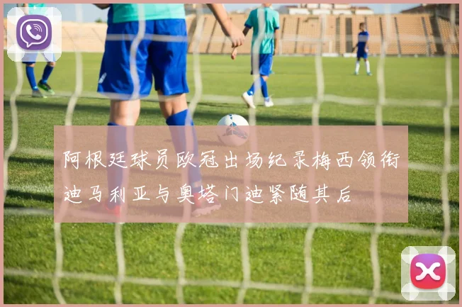 阿根廷球员欧冠出场纪录梅西领衔迪马利亚与奥塔门迪紧随其后