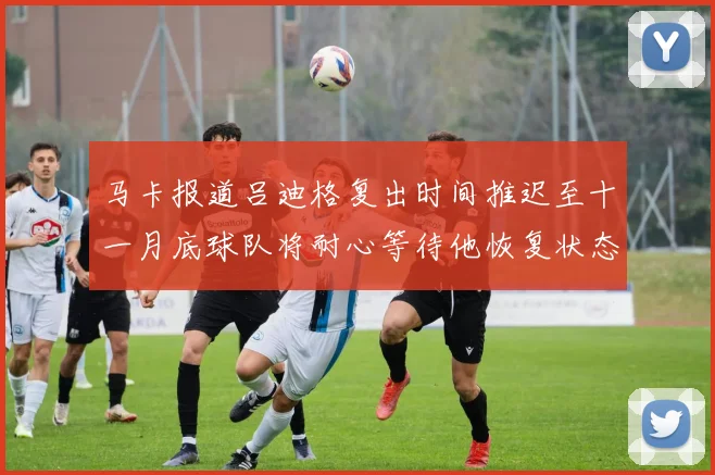 马卡报道吕迪格复出时间推迟至十一月底球队将耐心等待他恢复状态