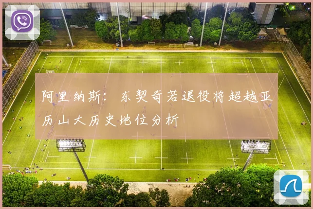 阿里纳斯：东契奇若退役将超越亚历山大历史地位分析