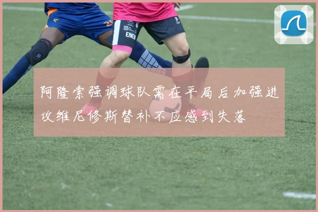 阿隆索强调球队需在平局后加强进攻维尼修斯替补不应感到失落