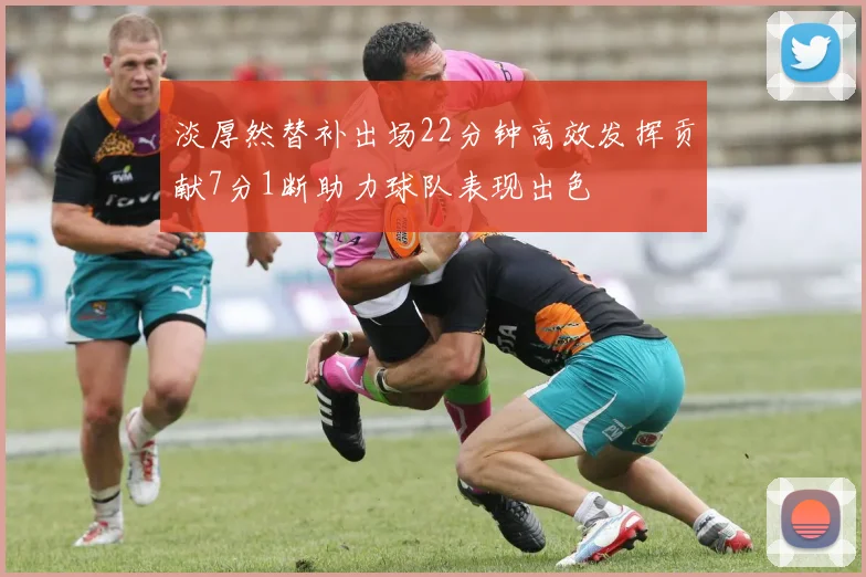 淡厚然替补出场22分钟高效发挥贡献7分1断助力球队表现出色