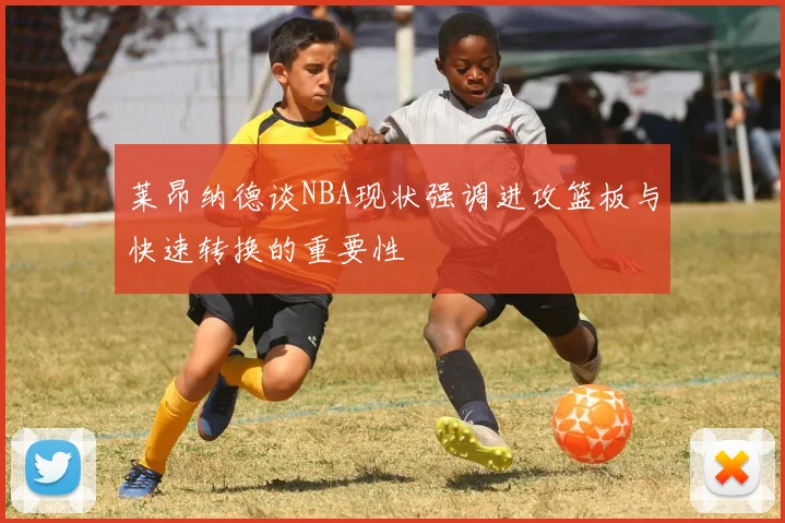 莱昂纳德谈NBA现状强调进攻篮板与快速转换的重要性