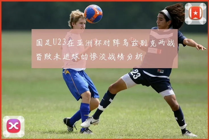 国足U23在亚洲杯对阵乌兹别克两战皆败未进球的惨淡战绩分析