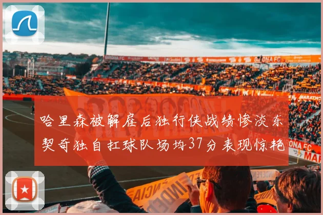 哈里森被解雇后独行侠战绩惨淡东契奇独自扛球队场均37分表现惊艳