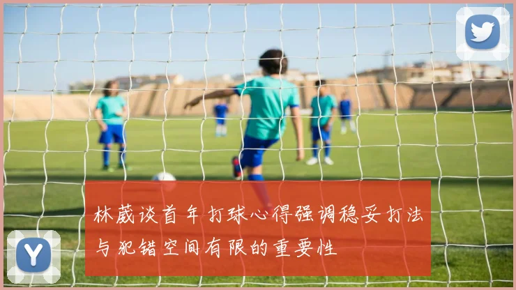林葳谈首年打球心得强调稳妥打法与犯错空间有限的重要性