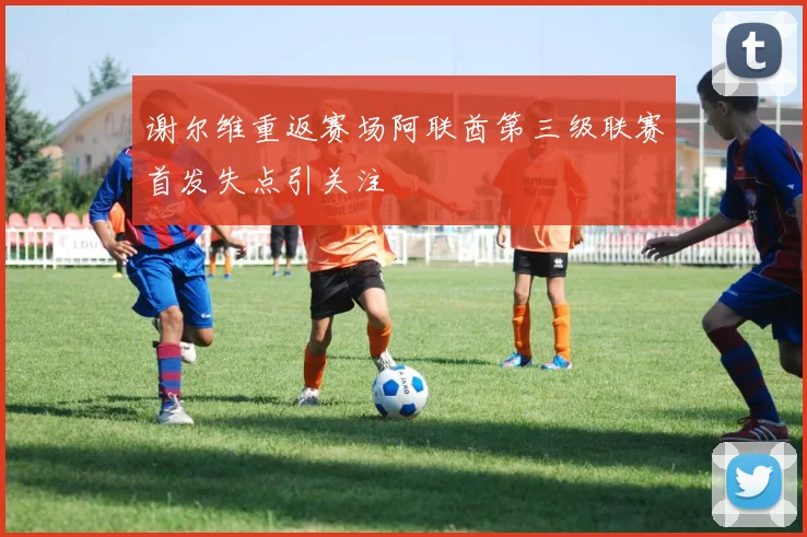 谢尔维重返赛场阿联酋第三级联赛首发失点引关注
