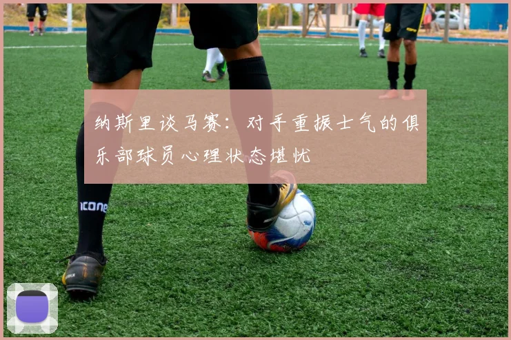 纳斯里谈马赛：对手重振士气的俱乐部球员心理状态堪忧