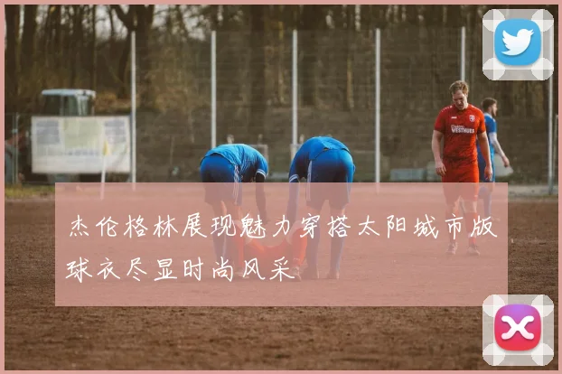 杰伦格林展现魅力穿搭太阳城市版球衣尽显时尚风采