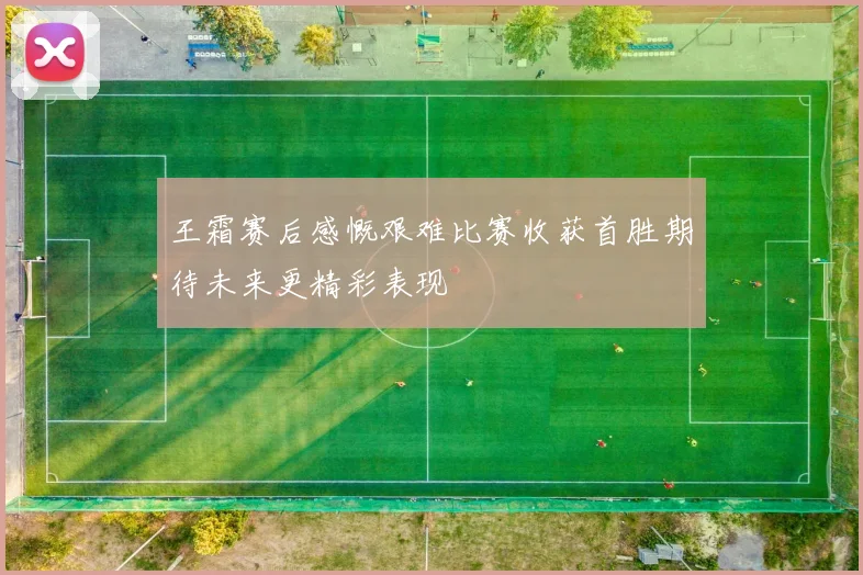 王霜赛后感慨艰难比赛收获首胜期待未来更精彩表现