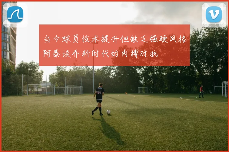 当今球员技术提升但缺乏强硬风格阿泰谈乔科时代的肉搏对抗