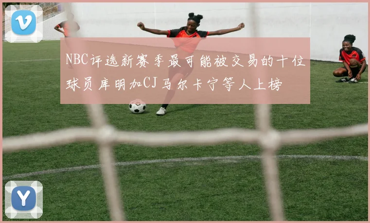NBC评选新赛季最可能被交易的十位球员库明加CJ马尔卡宁等人上榜