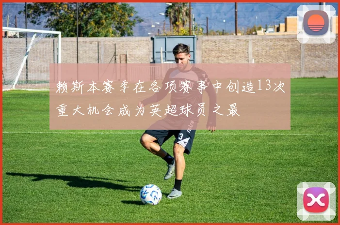 赖斯本赛季在各项赛事中创造13次重大机会成为英超球员之最