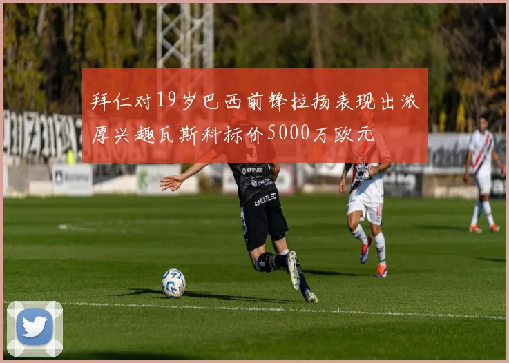 拜仁对19岁巴西前锋拉扬表现出浓厚兴趣瓦斯科标价5000万欧元