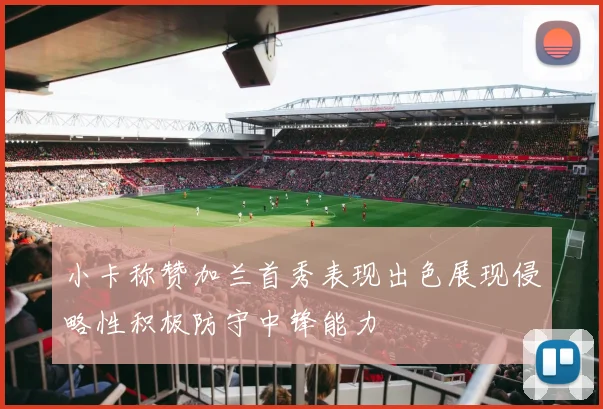 小卡称赞加兰首秀表现出色展现侵略性积极防守中锋能力