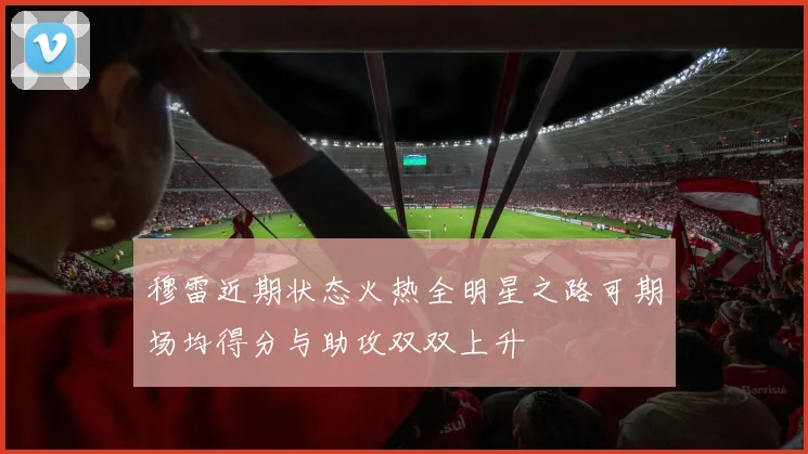 穆雷近期状态火热全明星之路可期场均得分与助攻双双上升