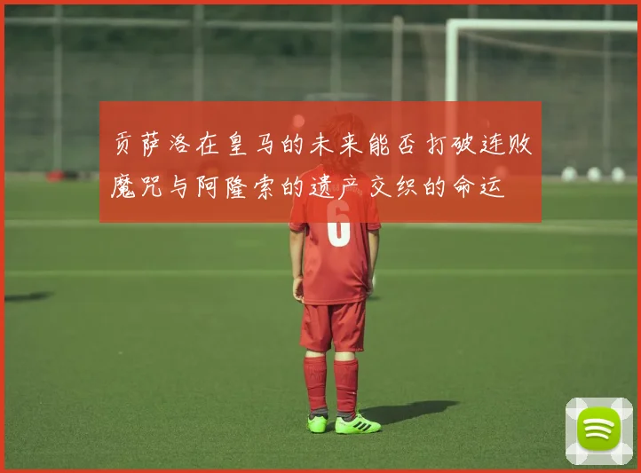 贡萨洛在皇马的未来能否打破连败魔咒与阿隆索的遗产交织的命运