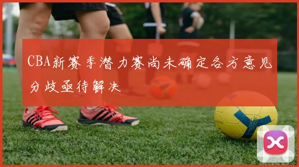CBA新赛季潜力赛尚未确定各方意见分歧亟待解决