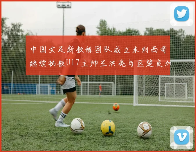 中国女足新教练团队成立米利西奇继续执教U17主帅王洪亮与区楚良加盟