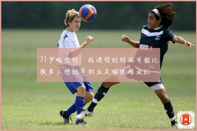 31岁略伦特：我退役的时间可能比很多人想的早职业足球很难放松