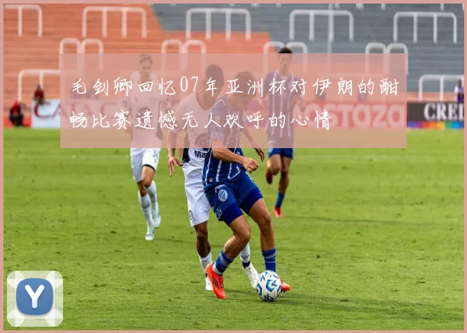 毛剑卿回忆07年亚洲杯对伊朗的酣畅比赛遗憾无人欢呼的心情