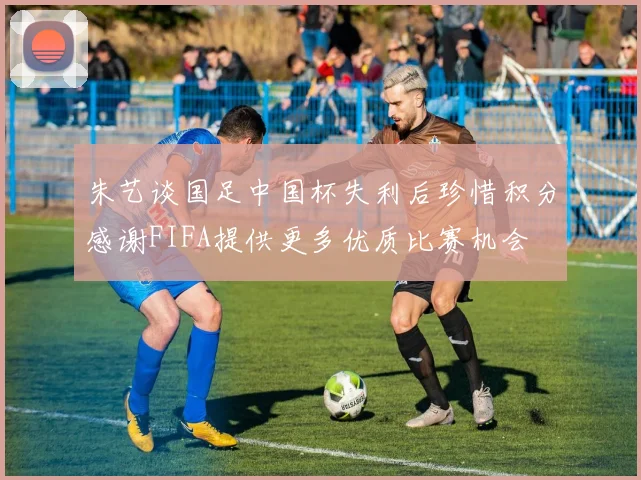 朱艺谈国足中国杯失利后珍惜积分感谢FIFA提供更多优质比赛机会