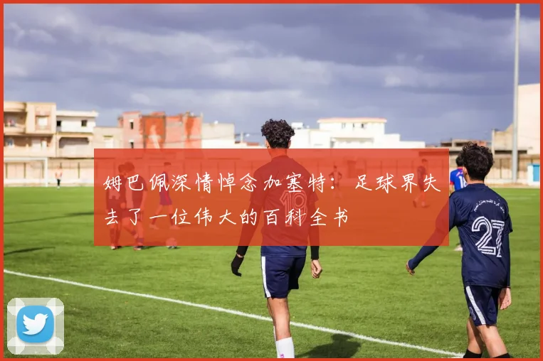 姆巴佩深情悼念加塞特：足球界失去了一位伟大的百科全书