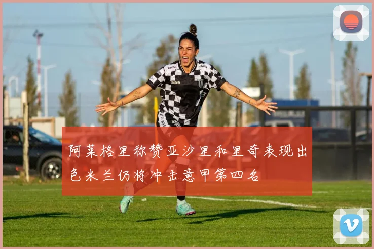 阿莱格里称赞亚沙里和里奇表现出色米兰仍将冲击意甲第四名